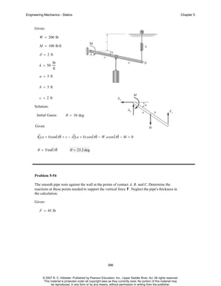 Engineering Mechanics - Statics

Chapter 5

Given:
W = 200 lb
M = 100 lb ft

δ = 2 ft
k = 50

lb
ft

a = 3 ft
b = 3 ft
c = 2 ft
Solution:
Initial Guess:

θ = 10 deg

Given
k⎡( a + b)sin ( θ ) + c − δ⎤ ( a + b) cos ( θ ) − W a cos ( θ ) − M = 0
⎣
⎦

θ = Find ( θ )

θ = 23.2 deg

Problem 5-54
The smooth pipe rests against the wall at the points of contact A, B, and C. Determine the
reactions at these points needed to support the vertical force F . Neglect the pipe's thickness in
the calculation.
Given:
F = 45 lb

386

© 2007 R. C. Hibbeler. Published by Pearson Education, Inc., Upper Saddle River, NJ. All rights reserved.
This material is protected under all copyright laws as they currently exist. No portion of this material may
be reproduced, in any form or by any means, without permission in writing from the publisher.

 