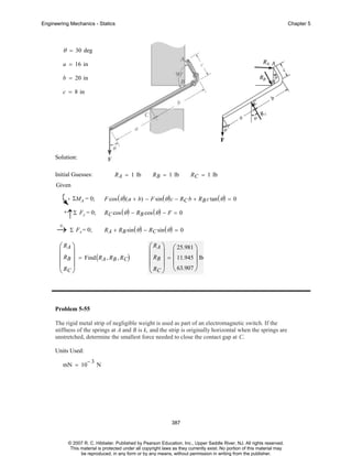 Engineering Mechanics - Statics

Chapter 5

θ = 30 deg
a = 16 in
b = 20 in
c = 8 in

Solution:
R A = 1 lb

Initial Guesses:

R B = 1 lb

R C = 1 lb

Given
F cos ( θ ) ( a + b) − F sin ( θ ) c − RC b + R B c tan ( θ ) = 0

ΣMA = 0;

R C cos ( θ ) − R B cos ( θ ) − F = 0

+

↑Σ Fy = 0;

+
→ Σ Fx = 0;

R A + RB sin ( θ ) − RC sin ( θ ) = 0

⎛ RA ⎞
⎜ ⎟
⎜ RB ⎟ = Find ( RA , RB , RC)
⎜R ⎟
⎝ C⎠

⎛ RA ⎞ ⎛ 25.981 ⎞
⎜ ⎟ ⎜
⎟
⎜ RB ⎟ = ⎜ 11.945 ⎟ lb
⎜ R ⎟ ⎝ 63.907 ⎠
⎝ C⎠

Problem 5-55
The rigid metal strip of negligible weight is used as part of an electromagnetic switch. If the
stiffness of the springs at A and B is k, and the strip is originally horizontal when the springs are
unstretched, determine the smallest force needed to close the contact gap at C.
Units Used:
mN = 10

−3

N

387

© 2007 R. C. Hibbeler. Published by Pearson Education, Inc., Upper Saddle River, NJ. All rights reserved.
This material is protected under all copyright laws as they currently exist. No portion of this material may
be reproduced, in any form or by any means, without permission in writing from the publisher.

 