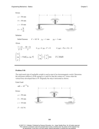Engineering Mechanics - Statics

Chapter 5

Given:
a = 50 mm
b = 50 mm
c = 10 mm
k = 5

N
m

Solution:
Initial Guesses:

F = 0.5 N

yA = 1 mm

yB = 1 mm

Given
c − yA
a+b

=

yB − yA
a

⎛ yA ⎞
⎜ ⎟
⎜ yB ⎟ = Find ( yA , yB , F)
⎜F⎟
⎝ ⎠

k yA + k yB − F = 0

⎛ yA ⎞ ⎛ −2 ⎞
⎜ ⎟ = ⎜ ⎟ mm
⎝ yB ⎠ ⎝ 4 ⎠

k yB a − F( a + b) = 0

F = 10 mN

Problem 5-56
The rigid metal strip of negligible weight is used as part of an electromagnetic switch. Determine
the maximum stiffness k of the springs at A and B so that the contact at C closes when the
vertical force developed there is F . Originally the strip is horizontal as shown.
Units Used:
mN = 10

−3

N

Given:
a = 50 mm
b = 50 mm
c = 10 mm
F = 0.5 N

388

© 2007 R. C. Hibbeler. Published by Pearson Education, Inc., Upper Saddle River, NJ. All rights reserved.
This material is protected under all copyright laws as they currently exist. No portion of this material may
be reproduced, in any form or by any means, without permission in writing from the publisher.

 