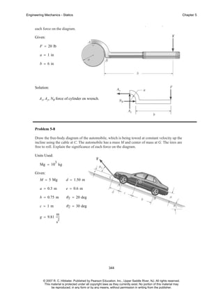 Engineering Mechanics - Statics

Chapter 5

p
each force on the diagram.

p

g

Given:
F = 20 lb
a = 1 in
b = 6 in

Solution:
A x, A y, NB force of cylinder on wrench.

Problem 5-8
Draw the free-body diagram of the automobile, which is being towed at constant velocity up the
incline using the cable at C. The automobile has a mass M and center of mass at G. The tires are
free to roll. Explain the significance of each force on the diagram.
Units Used:
3

Mg = 10 kg
Given:
M = 5 Mg

d = 1.50 m

a = 0.3 m

e = 0.6 m

b = 0.75 m

θ 1 = 20 deg

c = 1m

θ 2 = 30 deg

g = 9.81

m
2

s

344

© 2007 R. C. Hibbeler. Published by Pearson Education, Inc., Upper Saddle River, NJ. All rights reserved.
This material is protected under all copyright laws as they currently exist. No portion of this material may
be reproduced, in any form or by any means, without permission in writing from the publisher.

 