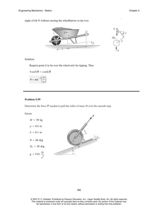 Engineering Mechanics - Statics

Chapter 5

angle of tilt θ without causing the wheelbarrow to tip over.

g

Solution:
Require point G to be over the wheel axle for tipping. Thus
b cos ( θ ) = a sin ( θ )
− 1⎛ b ⎞

θ = tan

⎜ ⎟
⎝ a⎠

Problem 5-59
Determine the force P needed to pull the roller of mass M over the smooth step.
Given:
M = 50 kg
a = 0.6 m
b = 0.1 m

θ = 60 deg
θ 1 = 20 deg
g = 9.81

m
2

s

390

© 2007 R. C. Hibbeler. Published by Pearson Education, Inc., Upper Saddle River, NJ. All rights reserved.
This material is protected under all copyright laws as they currently exist. No portion of this material may
be reproduced, in any form or by any means, without permission in writing from the publisher.

 