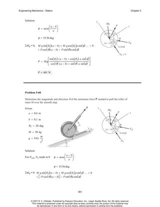 Engineering Mechanics - Statics

Chapter 5

Solution:

φ = acos ⎛
⎜

a − b⎞

⎟
⎝ a ⎠

φ = 33.56 deg
ΣMB = 0,

M g sin ( θ 1 ) ( a − b) + M g cos ( θ 1 ) a sin ( φ ) ... = 0
+ P cos ( θ ) ( a − b) − P sin ( θ ) a sin ( φ )

⎡sin ( θ 1 ) ( a − b) + cos ( θ 1 ) a sin ( φ )⎤
⎥
⎣ cos ( θ ) ( a − b) + sin ( θ ) a sin ( φ ) ⎦

P = M g⎢

P = 441 N

Problem 5-60
Determine the magnitude and direction θ of the minimum force P needed to pull the roller of
mass M over the smooth step.
Given:
a = 0.6 m
b = 0.1 m

θ 1 = 20 deg
M = 50 kg
g = 9.81

m
2

s
Solution:

For Pmin, NA tends to 0

φ = acos ⎛
⎜

a − b⎞

⎟
⎝ a ⎠

φ = 33.56 deg
ΣMB = 0 M g sin ( θ 1 ) ( a − b) + M g cos ( θ 1 ) a sin ( φ ) ... = 0
+ ⎡−P cos ( θ ) ( a − b)⎤ − P sin ( θ ) a sin ( φ )
⎣
⎦

391

© 2007 R. C. Hibbeler. Published by Pearson Education, Inc., Upper Saddle River, NJ. All rights reserved.
This material is protected under all copyright laws as they currently exist. No portion of this material may
be reproduced, in any form or by any means, without permission in writing from the publisher.

 