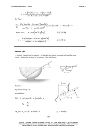 Engineering Mechanics - Statics

P=

Chapter 5

M g⎡sin ( θ 1 ) ( a − b) + cos ( θ 1 ) a sin ( φ )⎤
⎣
⎦
cos ( θ ) ( a − b) + a sin ( φ ) sin ( θ )

For Pmin :
dP
dθ

=

M g⎡sin ( θ 1 ) ( a − b) + cos ( θ 1 ) a sin ( φ )⎤
⎣
⎦

⎣
⎡cos ( θ ) ( a − b) + a sin ( φ ) sin ( θ )⎤
⎦
θ = atan ⎛ sin ( φ ) ⋅
⎜

which gives,

P =

⎝

a

2

⎣
⎡a sin ( φ ) cos ( θ ) − ( a − b)sin ( θ )⎤ = 0
⎦

⎞
⎟

θ = 33.6 deg

a − b⎠

M g⎡sin ( θ 1 ) ( a − b) + cos ( θ 1 ) a sin ( φ )⎤
⎣
⎦
cos ( θ ) ( a − b) + a sin ( φ ) sin ( θ )

P = 395 N

Problem 5-61
A uniform glass rod having a length L is placed in the smooth hemispherical bowl having a
radius r. Determine the angle of inclination θ for equilibrium.

Solution:
By Observation φ = θ.
Equilibirium :
ΣMA = 0; NB2 r cos ( θ ) − W
NB =

L
2

cos ( θ ) = 0

WL
4r

ΣF x = 0; NA cos ( θ ) − W sin ( θ ) = 0

NA = W tan ( θ )
392

© 2007 R. C. Hibbeler. Published by Pearson Education, Inc., Upper Saddle River, NJ. All rights reserved.
This material is protected under all copyright laws as they currently exist. No portion of this material may
be reproduced, in any form or by any means, without permission in writing from the publisher.

 