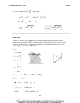 Engineering Mechanics - Statics

Chapter 5

ΣF y = 0; W tan ( θ ) sin ( θ ) +

WL
4r

− W cos ( θ ) = 0

sin ( θ ) − cos ( θ ) = 1 − 2 cos ( θ ) =
2

2

2 cos ( θ ) −
2

cos ( θ ) =

L
4r

L+

2

−L
4r

cos ( θ )

cos ( θ ) − 1 = 0
2

⎛ L + L2 + 128 r2 ⎞
⎟
16 r
⎝
⎠

2

L + 128 r

θ = acos ⎜

16 r

Problem 5-62
The disk has mass M and is supported on the smooth cylindrical surface by a spring having
stiffness k and unstretched length l0. The spring remains in the horizontal position since its end A
is attached to the small roller guide which has negligible weight. Determine the angle θ to the
nearest degree for equilibrium of the roller.
Given:
M = 20 kg
k = 400

N
m

l0 = 1 m
r = 2m
g = 9.81

m
2

s
a = 0.2 m
Guesses

F = 10 N

Solution:

R = 10 N θ = 30 deg

Given

+
→ Σ Fy = 0;

R sin ( θ ) − M g = 0

+

R cos ( θ ) − F = 0

↑Σ Fx = 0;

Spring

F = k⎡( r + a)cos ( θ ) − l0⎤
⎣
⎦
393

© 2007 R. C. Hibbeler. Published by Pearson Education, Inc., Upper Saddle River, NJ. All rights reserved.
This material is protected under all copyright laws as they currently exist. No portion of this material may
be reproduced, in any form or by any means, without permission in writing from the publisher.

 