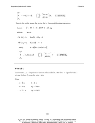 Engineering Mechanics - Statics

⎛F⎞
⎜ R ⎟ = Find ( F , R , θ )
⎜ ⎟
⎝θ ⎠

Chapter 5

⎛ F ⎞ ⎛ 163.633 ⎞
⎜ ⎟=⎜
⎟N
⎝ R ⎠ ⎝ 255.481 ⎠

θ = 50.171 deg

There is also another answer that we can find by choosing different starting guesses.
Guesses

F = 200 N R = 200 N θ = 20 deg

Solution:
+
→ Σ Fy = 0;
+

↑Σ Fx = 0;

Spring

Given
R sin ( θ ) − M g = 0
R cos ( θ ) − F = 0
F = k⎡( r + a)cos ( θ ) − l0⎤
⎣
⎦

⎛F⎞
⎜ R ⎟ = Find ( F , R , θ )
⎜ ⎟
⎝θ ⎠

⎛ F ⎞ ⎛ 383.372 ⎞
⎜ ⎟=⎜
⎟N
⎝ R ⎠ ⎝ 430.66 ⎠

θ = 27.102 deg

Problem 5-63
Determine the x, y, z components of reaction at the fixed wall A.The force F2 is parallel to the z
axis and the force F1 is parallel to the y axis.
Given:
a = 2m

d = 2m

b = 1m

F 1 = 200 N

c = 2.5 m

F 2 = 150 N

394

© 2007 R. C. Hibbeler. Published by Pearson Education, Inc., Upper Saddle River, NJ. All rights reserved.
This material is protected under all copyright laws as they currently exist. No portion of this material may
be reproduced, in any form or by any means, without permission in writing from the publisher.

 