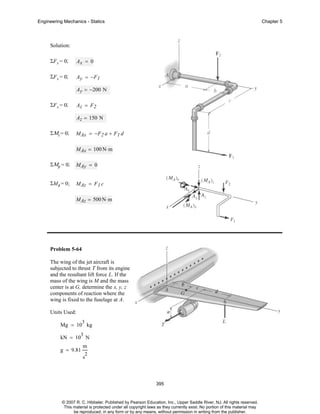 Engineering Mechanics - Statics

Chapter 5

Solution:
ΣF x = 0;

Ax = 0

ΣF x = 0;

Ay = −F1
Ay = −200 N

ΣF x = 0;

Az = F2
Az = 150 N

ΣΜx = 0;

MAx = −F2 a + F 1 d
MAx = 100 N⋅ m

ΣΜy = 0;

MAy = 0

ΣMz = 0;

MAz = F 1 c
MAz = 500 N⋅ m

Problem 5-64
The wing of the jet aircraft is
subjected to thrust T from its engine
and the resultant lift force L. If the
mass of the wing is M and the mass
center is at G, determine the x, y, z
components of reaction where the
wing is fixed to the fuselage at A.
Units Used:
3

Mg = 10 kg
3

kN = 10 N
g = 9.81

m
2

s

395

© 2007 R. C. Hibbeler. Published by Pearson Education, Inc., Upper Saddle River, NJ. All rights reserved.
This material is protected under all copyright laws as they currently exist. No portion of this material may
be reproduced, in any form or by any means, without permission in writing from the publisher.

 