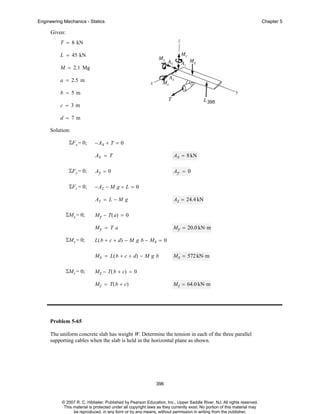Engineering Mechanics - Statics

Chapter 5

Given:
T = 8 kN
L = 45 kN
M = 2.1 Mg
a = 2.5 m
b = 5m
395

c = 3m
d = 7m
Solution:
ΣF x = 0;

− Ax + T = 0
Ax = T

Ax = 8 kN

ΣF y = 0;

Ay = 0

Ay = 0

ΣF z = 0;

− Az − M g + L = 0
Az = L − M g

ΣMy = 0;

Az = 24.4 kN

M y − T ( a) = 0
My = T a

ΣMx = 0;

My = 20.0 kN⋅ m

L( b + c + d) − M g b − Mx = 0
M x = L ( b + c + d) − M g b

ΣMz = 0;

Mx = 572 kN⋅ m

Mz − T( b + c) = 0
Mz = T( b + c)

Mz = 64.0 kN⋅ m

Problem 5-65
The uniform concrete slab has weight W. Determine the tension in each of the three parallel
supporting cables when the slab is held in the horizontal plane as shown.

396

© 2007 R. C. Hibbeler. Published by Pearson Education, Inc., Upper Saddle River, NJ. All rights reserved.
This material is protected under all copyright laws as they currently exist. No portion of this material may
be reproduced, in any form or by any means, without permission in writing from the publisher.

 