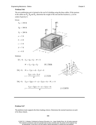 Engineering Mechanics - Statics

Chapter 5

Problem 5-66
The air-conditioning unit is hoisted to the roof of a building using the three cables. If the tensions
in the cables are TA, TB and TC, determine the weight of the unit and the location (x, y) of its
center of gravity G.
Given:
TA = 250 lb
TB = 300 lb
TC = 200 lb
a = 5 ft
b = 4 ft
c = 3 ft
d = 7 ft
e = 6 ft
Solution:
ΣF z = 0; TA + TB + TC − W = 0
W = TA + TB + TC
ΣMy = 0;

W x − T A ( c + d) − T C d = 0
x =

ΣMx = 0;

W = 750 lb

TA( c + d) + TC d
W

x = 5.2 ft

TA a + TB( a + b − e) + TC( a + b) − W y = 0

y =

TA a + TB( a + b − e) + TC( a + b)
W

y = 5.267 ft

Problem 5-67
The platform truck supports the three loadings shown. Determine the normal reactions on each
of its three wheels.
398

© 2007 R. C. Hibbeler. Published by Pearson Education, Inc., Upper Saddle River, NJ. All rights reserved.
This material is protected under all copyright laws as they currently exist. No portion of this material may
be reproduced, in any form or by any means, without permission in writing from the publisher.

 