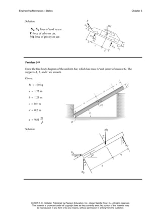 Engineering Mechanics - Statics

Chapter 5

Solution:
NA, NB force of road on car.
F force of cable on car.
Mg force of gravity on car.

Problem 5-9
Draw the free-body diagram of the uniform bar, which has mass M and center of mass at G. The
supports A, B, and C are smooth.
Given:
M = 100 kg
a = 1.75 m
b = 1.25 m
c = 0.5 m
d = 0.2 m
g = 9.81

m
2

s
Solution:

© 2007 R. C. Hibbeler. Published by Pearson Education, Inc., Upper Saddle River, NJ. All rights reserved.
This material is protected under all copyright laws as they currently exist. No portion of this material may
be reproduced, in any form or by any means, without permission in writing from the publisher.

 