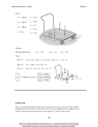 Engineering Mechanics - Statics

Chapter 5

Given:
F 1 = 380 lb
F 2 = 500 lb
F 3 = 800 lb
a = 8 in

b = 12 in
c = 10 in
d = 5 in
e = 12 in
f = 12 in

Solution:
The initail guesses are

F A = 1 lb

F B = 1 lb

F C = 1 lb

Given
ΣMx = 0;

F 1 ( c + d) + F2 ( b + c + d) + F3 d − F A( a + b + c + d) = 0

ΣMy = 0;

F1 e − FB e − F2 f + FC f = 0

ΣF y = 0;

FB + FC − F2 + FA − F1 − F3 = 0

⎛ FA ⎞
⎜ ⎟
⎜ FB ⎟ = Find ( FA , FB , FC)
⎜F ⎟
⎝ C⎠

⎛ FA ⎞ ⎛ 663 ⎞
⎜ ⎟ ⎜
⎟
⎜ FB ⎟ = ⎜ 449 ⎟ lb
⎜ F ⎟ ⎝ 569 ⎠
⎝ C⎠

Problem 5-68
Due to an unequal distribution of fuel in the wing tanks, the centers of gravity for the airplane
fuselage A and wings B and C are located as shown. If these components have weights WA, WB
and WC, determine the normal reactions of the wheels D, E, and F on the ground.

399

© 2007 R. C. Hibbeler. Published by Pearson Education, Inc., Upper Saddle River, NJ. All rights reserved.
This material is protected under all copyright laws as they currently exist. No portion of this material may
be reproduced, in any form or by any means, without permission in writing from the publisher.

 