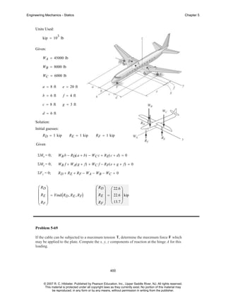 Engineering Mechanics - Statics

Chapter 5

Units Used:
3

kip = 10 lb
Given:
WA = 45000 lb
WB = 8000 lb
WC = 6000 lb
a = 8 ft

e = 20 ft

b = 6 ft

f = 4 ft

c = 8 ft

g = 3 ft

d = 6 ft
Solution:
Initial guesses:
R D = 1 kip

R E = 1 kip

R F = 1 kip

Given
ΣMx = 0;

WB b − RD( a + b) − WC c + R E( c + d) = 0

ΣMy = 0;

W B f + W A( g + f ) + W C f − R F( e + g + f ) = 0

ΣF z = 0;

R D + R E + RF − WA − WB − WC = 0

⎛ RD ⎞
⎜ ⎟
⎜ RE ⎟ = Find ( RD , RE , RF)
⎜R ⎟
⎝ F⎠

⎛ RD ⎞ ⎛ 22.6 ⎞
⎜ ⎟ ⎜
⎟
⎜ RE ⎟ = ⎜ 22.6 ⎟ kip
⎜ R ⎟ ⎝ 13.7 ⎠
⎝ F⎠

Problem 5-69
If the cable can be subjected to a maximum tension T, determine the maximum force F which
may be applied to the plate. Compute the x, y, z components of reaction at the hinge A for this
loading.

400

© 2007 R. C. Hibbeler. Published by Pearson Education, Inc., Upper Saddle River, NJ. All rights reserved.
This material is protected under all copyright laws as they currently exist. No portion of this material may
be reproduced, in any form or by any means, without permission in writing from the publisher.

 
