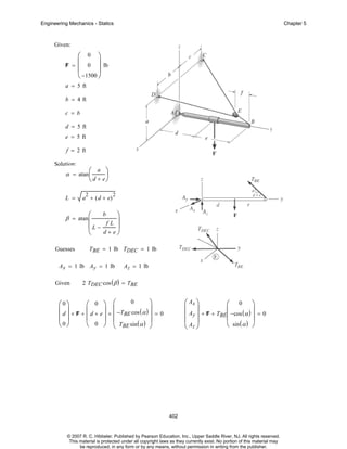 Engineering Mechanics - Statics

Chapter 5

Given:

F

⎛ 0 ⎞
= ⎜ 0 ⎟ lb
⎜
⎟
⎝ −1500 ⎠

a = 5 ft
b = 4 ft
c = b
d = 5 ft
e = 5 ft
f = 2 ft
Solution:

α = atan ⎛
⎜

a

⎞
⎟

⎝ d + e⎠

L =

2

a + ( d + e)

β = atan ⎛
⎜

2

⎞
⎟
fL
⎜L −
⎟
d+ e⎠
⎝

Guesses

b

TBE = 1 lb TDEC = 1 lb

Ax = 1 lb Ay = 1 lb
Given

Az = 1 lb

2 TDEC cos ( β ) = TBE

0
⎞
⎛0⎞
⎛ 0 ⎞ ⎛
⎜
⎜ d ⎟ × F + ⎜ d + e ⎟ × −TBE cos ( α ) ⎟ = 0
⎟
⎜ ⎟
⎜
⎟ ⎜
⎜ T sin ( α ) ⎟
⎝0⎠
⎝ 0 ⎠ ⎝ BE
⎠

⎛ Ax ⎞
⎛ 0 ⎞
⎜ ⎟
⎜
⎟
⎜ Ay ⎟ + F + TBE⎜ −cos ( α ) ⎟ = 0
⎜A ⎟
⎝ sin ( α ) ⎠
⎝ z⎠

402

© 2007 R. C. Hibbeler. Published by Pearson Education, Inc., Upper Saddle River, NJ. All rights reserved.
This material is protected under all copyright laws as they currently exist. No portion of this material may
be reproduced, in any form or by any means, without permission in writing from the publisher.

 