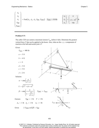 Engineering Mechanics - Statics

Chapter 5

⎛ Ax ⎞
⎜
⎟
⎜ Ay ⎟
⎜ Az ⎟ = Find ( A , A , A , T , T
x y z BE DEC) TDEC = 919 lb
⎜
⎟
⎜ TBE ⎟
⎜T
⎟
⎝ DEC ⎠

⎛ Ax ⎞ ⎛ 0
⎞
⎜ ⎟ ⎜
⎟
⎜ Ay ⎟ = ⎜ 1.5 × 103 ⎟ lb
⎜A ⎟ ⎜
⎟
⎝ z ⎠ ⎝ 750 ⎠

Problem 5-71
The cable CED can sustain a maximum tension Tmax before it fails. Determine the greatest
vertical force F that can be applied to the boom. Also, what are the x, y, z components of
reaction at the ball-and-socket joint A?
Given:
Tmax = 800 lb
a = 5 ft
b = 4 ft
c = b
d = 5 ft
e = 5 ft
f = 2 ft
Solution:
a ⎞
⎟
⎝ d + e⎠

α = atan ⎛
⎜
L =

2

a + ( d + e)

β = atan ⎛
⎜

2

⎞
fL ⎟
⎜L −
⎟
d+ e⎠
⎝

Guesses

b

TBE = 1 lb

Ax = 1 lb Ay = 1 lb
Given

TDEC = Tmax

F = 1 lb
Az = 1 lb

2 TDEC cos ( β ) = TBE

403

© 2007 R. C. Hibbeler. Published by Pearson Education, Inc., Upper Saddle River, NJ. All rights reserved.
This material is protected under all copyright laws as they currently exist. No portion of this material may
be reproduced, in any form or by any means, without permission in writing from the publisher.

 