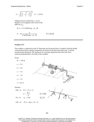 Engineering Mechanics - Statics

2

d' =

⎛ a − e⎞ + ⎛ b ⎞
⎜
⎟ ⎜ ⎟
⎝ 2 ⎠ ⎝ 2⎠

Chapter 5

2

d' = 1.275 ft

Tipping will occur about the g - g axis.
Require P to be applied at the corner of the
table for Pmin.
W d = P d' sin ( 90 deg − φ + θ )
P = W

d

P = 14.1 lb

d' sin ( 90 deg − φ + θ )

Problem 5-73
The windlass is subjected to load W. Determine the horizontal force P needed to hold the handle
in the position shown, and the components of reaction at the ball-and-socket joint A and the
smooth journal bearing B. The bearing at B is in proper alignment and exerts only force
reactions perpendicular to the shaft on the windlass.
Given:
W = 150 lb
a = 2 ft
b = 2 ft
c = 1 ft
d = 1 ft
e = 1 ft
f = 0.5 ft
Solution:
ΣMy = 0;

W f−P d=0
P =

W f
d

ΣF y = 0;

Ay = 0 lb

ΣMx = 0;

P = 75 lb
Ay = 0

−W a + B z( a + b) = 0

405

© 2007 R. C. Hibbeler. Published by Pearson Education, Inc., Upper Saddle River, NJ. All rights reserved.
This material is protected under all copyright laws as they currently exist. No portion of this material may
be reproduced, in any form or by any means, without permission in writing from the publisher.

 