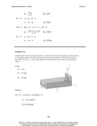 Engineering Mechanics - Statics

Bz =
ΣF z = 0;

Chapter 5

Wa

B z = 75 lb

a+b

Az + Bz − W = 0
Az = W − Bz

ΣMz = 0;

B x( a + b) − ( a + b + c + e)P = 0
Bx =

ΣF x = 0;

Az = 75 lb

P ( a + b + c + e)
a+b

B x = 112 lb

Ax − Bx + P = 0
Ax = Bx − P

Ax = 37.5 lb

Problem 5-74
A ball of mass M rests between the grooves A and B of the incline and against a vertical wall at
C. If all three surfaces of contact are smooth, determine the reactions of the surfaces on the
ball. Hint: Use the x, y, z axes, with origin at the center of the ball, and the z axis inclined as
shown.
Given:
M = 2 kg

θ 1 = 10 deg
θ 2 = 45 deg

Solution:
ΣF x = 0; F c cos ( θ 1 ) − M g sin ( θ 1 ) = 0
F c = M g⋅ tan ( θ 1 )
F c = 0.32 kg⋅ m

406

© 2007 R. C. Hibbeler. Published by Pearson Education, Inc., Upper Saddle River, NJ. All rights reserved.
This material is protected under all copyright laws as they currently exist. No portion of this material may
be reproduced, in any form or by any means, without permission in writing from the publisher.

 