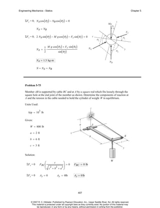 Engineering Mechanics - Statics

Chapter 5

ΣF y = 0; NA cos ( θ 2 ) − NB cos ( θ 2 ) = 0
NA = NB
ΣF z = 0; 2 NA sin ( θ 2 ) − M g cos ( θ 1 ) − F c sin ( θ 1 ) = 0

NA =

1 M g⋅ cos ( θ 1 ) + F c⋅ sin ( θ 1 )
⋅
2
sin ( θ 2 )

NA = 1.3 kg⋅ m
N = NA = NB

Problem 5-75
Member AB is supported by cable BC and at A by a square rod which fits loosely through the
square hole at the end joint of the member as shown. Determine the components of reaction at
A and the tension in the cable needed to hold the cylinder of weight W in equilibrium.
Units Used:
3

kip = 10 lb
Given:
W = 800 lb
a = 2 ft
b = 6 ft
c = 3 ft
Solution:

⎛

⎞=0
⎝ c +b +a ⎠

ΣF x = 0

F BC ⎜

ΣF y = 0

Ay = 0

c

2

2

2⎟

Ay = 0lb

F BC = 0 lb

Ay = 0 lb

407

© 2007 R. C. Hibbeler. Published by Pearson Education, Inc., Upper Saddle River, NJ. All rights reserved.
This material is protected under all copyright laws as they currently exist. No portion of this material may
be reproduced, in any form or by any means, without permission in writing from the publisher.

 