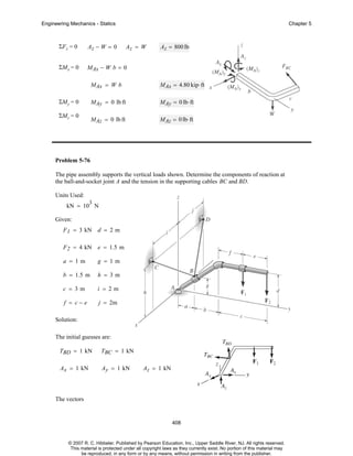 Engineering Mechanics - Statics

Chapter 5

ΣF z = 0

Az − W = 0

ΣMx = 0

MAx − W b = 0

Az = W

Az = 800 lb

MAx = W b
MAy = 0 lb ft

ΣMz = 0

MAy = 0 lb⋅ ft

MAz = 0 lb ft

ΣMy = 0

MAx = 4.80 kip⋅ ft

MAz = 0 lb⋅ ft

Problem 5-76
The pipe assembly supports the vertical loads shown. Determine the components of reaction at
the ball-and-socket joint A and the tension in the supporting cables BC and BD.
Units Used:
3

kN = 10 N
Given:
F 1 = 3 kN d = 2 m
F 2 = 4 kN e = 1.5 m
a = 1m

g = 1m

b = 1.5 m

h = 3m

c = 3m

i = 2m

f = c−e

j = 2m

Solution:
The initial guesses are:
TBD = 1 kN

TBC = 1 kN

Ax = 1 kN

Ay = 1 kN

Az = 1 kN

The vectors

408

© 2007 R. C. Hibbeler. Published by Pearson Education, Inc., Upper Saddle River, NJ. All rights reserved.
This material is protected under all copyright laws as they currently exist. No portion of this material may
be reproduced, in any form or by any means, without permission in writing from the publisher.

 
