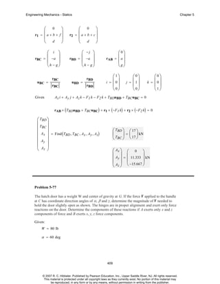 Engineering Mechanics - Statics

⎛ 0
r1 = ⎜ a + b +
⎜
⎝ d

rBC

⎞
f⎟
⎟
⎠

⎛ i ⎞
= ⎜ −a ⎟
⎜
⎟
⎝h − g⎠

uBC =

Given

rBC
rBC

Chapter 5

⎛ 0 ⎞
r2 = ⎜ a + b + c ⎟
⎜
⎟
⎝ d ⎠

rBD

⎛ −j ⎞
= ⎜ −a ⎟
⎜
⎟
⎝h − g⎠

uBD =

rBD
rBD

rAB

⎛0⎞
= ⎜a⎟
⎜ ⎟
⎝g⎠

⎛1⎞
i = ⎜0⎟
⎜ ⎟
⎝0⎠

⎛0⎞
j = ⎜1⎟
⎜ ⎟
⎝0⎠

⎛0⎞
k = ⎜0⎟
⎜ ⎟
⎝1⎠

Ax i + Ay j + Az k − F1 k − F2 k + TBDuBD + TBC uBC = 0
rAB × ( TBDuBD + TBCuBC) + r1 × ( −F 1 k) + r2 × ( −F 2 k) = 0

⎛ TBD ⎞
⎜
⎟
⎜ TBC ⎟
⎜ Ax ⎟ = Find ( T , T , A , A , A )
BD BC x y z
⎜
⎟
⎜ Ay ⎟
⎜ A ⎟
⎝ z ⎠

⎛ TBD ⎞ ⎛ 17 ⎞
⎜
⎟ = ⎜ ⎟ kN
⎝ TBC ⎠ ⎝ 17 ⎠
⎛ Ax ⎞ ⎛ 0 ⎞
⎜ ⎟ ⎜
⎟
⎜ Ay ⎟ = ⎜ 11.333 ⎟ kN
⎜ A ⎟ ⎝ −15.667 ⎠
⎝ z⎠

Problem 5-77
The hatch door has a weight W and center of gravity at G. If the force F applied to the handle
at C has coordinate direction angles of α, β and γ, determine the magnitude of F needed to
hold the door slightly open as shown. The hinges are in proper alignment and exert only force
reactions on the door. Determine the components of these reactions if A exerts only x and z
components of force and B exerts x, y, z force components.
Given:
W = 80 lb

α = 60 deg

409

© 2007 R. C. Hibbeler. Published by Pearson Education, Inc., Upper Saddle River, NJ. All rights reserved.
This material is protected under all copyright laws as they currently exist. No portion of this material may
be reproduced, in any form or by any means, without permission in writing from the publisher.

 