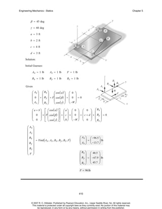 Engineering Mechanics - Statics

Chapter 5

β = 45 deg
γ = 60 deg
a = 3 ft
b = 2 ft
c = 4 ft
d = 3 ft
Solution:
Initial Guesses:
Ax = 1 lb

Az = 1 lb

F = 1 lb

B x = 1 lb

B y = 1 lb

B z = 1 lb

Given

⎛ Ax ⎞ ⎛ Bx ⎞
⎛ cos ( α ) ⎟ ⎛ 0 ⎞
⎞
⎜ ⎟ ⎜ ⎟
⎜
⎜ ⎟
⎜ 0 ⎟ + ⎜ By ⎟ + F⎜ cos ( β ) ⎟ + ⎜ 0 ⎟ = 0
⎜ Az ⎟ ⎜ B ⎟
⎜ cos ( γ ) ⎟ ⎝ −W ⎠
⎝
⎠
⎝ ⎠ ⎝ z⎠
⎞
⎡
⎞⎤
⎛ a + b ⎞ ⎢ ⎛ cos ( α ) ⎟⎥ ⎛ a ⎞ ⎛ 0 ⎞ ⎛ 0 ⎞ ⎛ Bx ⎟
⎜ 0 ⎟ × F⎜ cos ( β ) + ⎜ c ⎟ × ⎜ 0 ⎟ + ⎜ c + d ⎟ × ⎜ B = 0
⎟⎥ ⎜ ⎟ ⎜ ⎟ ⎜
⎜
⎟ ⎢ ⎜
⎟ ⎜ y⎟
⎢ ⎜ cos ( γ ) ⎟⎥ ⎝ 0 ⎠ ⎝ −W ⎠ ⎝ 0 ⎠ ⎜ B ⎟
⎝ 0 ⎠ ⎣ ⎝
⎠⎦
⎝ z⎠
⎛ Ax ⎞
⎜ ⎟
⎜ Az ⎟
⎜ Bx ⎟
⎜ ⎟ = Find ( Ax , Az , Bx , By , Bz , F)
⎜ By ⎟
⎜ Bz ⎟
⎜ ⎟
⎝F ⎠

⎛ Ax ⎞ ⎛ −96.5 ⎞
⎜ ⎟=⎜
⎟ lb
⎝ Az ⎠ ⎝ −13.7 ⎠
⎛ Bx ⎞ ⎛ 48.5 ⎞
⎜ ⎟ ⎜
⎟
⎜ By ⎟ = ⎜ −67.9 ⎟ lb
⎜ B ⎟ ⎝ 45.7 ⎠
⎝ z⎠
F = 96 lb

410

© 2007 R. C. Hibbeler. Published by Pearson Education, Inc., Upper Saddle River, NJ. All rights reserved.
This material is protected under all copyright laws as they currently exist. No portion of this material may
be reproduced, in any form or by any means, without permission in writing from the publisher.

 