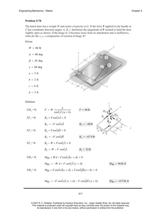 Engineering Mechanics - Statics

Chapter 5

Problem 5-78
The hatch door has a weight W and center of gravity at G. If the force F applied to the handle at
C has coordinate direction angles α, β, γ determine the magnitude of F needed to hold the door
slightly open as shown. If the hinge at A becomes loose from its attachment and is ineffective,
what are the x, y, z components of reaction at hinge B?
Given:
W = 80 lb

α = 60 deg
β = 45 deg
γ = 60 deg
a = 3 ft
b = 2 ft
c = 4 ft
d = 3 ft
Solution:
a

ΣMy = 0;

F = W

ΣF x = 0;

B x + F cos ( α ) = 0

cos ( γ ) ( a + b)

B x = −F cos ( α )
ΣF y = 0;

B y = −67.9 lb

B z − W + F cos ( γ ) = 0
B z = W − F cos ( γ )

ΣMx = 0;

B x = −48 lb

B y + F cos ( β ) = 0
B y = −F cos ( β )

ΣF z = 0;

F = 96 lb

B z = 32 lb

MBx + W d − F cos ( γ ) ( c + d) = 0
MBx = −W d + F cos ( γ ) ( c + d)

ΣMz = 0;

MBx = 96 lb⋅ ft

MBz + F cos ( α ) ( c + d) + F cos ( β ) ( a + b) = 0
MBz = −F cos ( α ) ( c + d) − F cos ( β ) ( a + b)

MBz = −675 lb⋅ ft

411

© 2007 R. C. Hibbeler. Published by Pearson Education, Inc., Upper Saddle River, NJ. All rights reserved.
This material is protected under all copyright laws as they currently exist. No portion of this material may
be reproduced, in any form or by any means, without permission in writing from the publisher.

 