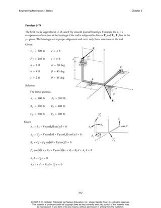 Engineering Mechanics - Statics

Chapter 5

Problem 5-79
The bent rod is supported at A, B, and C by smooth journal bearings. Compute the x, y, z
components of reaction at the bearings if the rod is subjected to forces F 1 and F 2. F1 lies in the
y-z plane. The bearings are in proper alignment and exert only force reactions on the rod.
Given:
F 1 = 300 lb

d = 3 ft

F 2 = 250 lb

e = 5 ft

a = 1 ft

α = 30 deg

b = 4 ft

β = 45 deg

c = 2 ft

θ = 45 deg

Solution:
The initial guesses:
Ax = 100 lb

Ay = 200 lb

B x = 300 lb

B z = 400 lb

Cy = 500 lb

Cz = 600 lb

Given
Ax + B x + F2 cos ( β ) sin ( α ) = 0
Ay + Cy − F1 cos ( θ ) + F2 cos ( β ) cos ( α ) = 0
B z + Cz − F 1 sin ( θ ) − F2 sin ( β ) = 0
F 1 cos ( θ ) ( a + b) + F 1 sin ( θ ) ( c + d) − B z d − A y b = 0
Ax b + Cz e = 0
Ax( c + d) + Bx d − Cy e = 0

412

© 2007 R. C. Hibbeler. Published by Pearson Education, Inc., Upper Saddle River, NJ. All rights reserved.
This material is protected under all copyright laws as they currently exist. No portion of this material may
be reproduced, in any form or by any means, without permission in writing from the publisher.

 