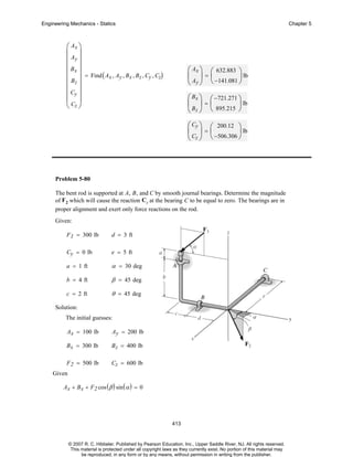 Engineering Mechanics - Statics

Chapter 5

⎛ Ax ⎞
⎜ ⎟
⎜ Ay ⎟
⎜ ⎟
⎜ Bx ⎟ = Find ( A , A , B , B , C , C )
x y x z y z
⎜ Bz ⎟
⎜ ⎟
⎜ Cy ⎟
⎜ Cz ⎟
⎝ ⎠

⎛ Ax ⎞ ⎛ 632.883 ⎞
⎜ ⎟=⎜
⎟ lb
⎝ Ay ⎠ ⎝ −141.081 ⎠
⎛ Bx ⎞ ⎛ −721.271 ⎞
⎜ ⎟=⎜
⎟ lb
⎝ Bz ⎠ ⎝ 895.215 ⎠
⎛ Cy ⎞ ⎛ 200.12 ⎞
⎜ ⎟=⎜
⎟ lb
⎝ Cz ⎠ ⎝ −506.306 ⎠

Problem 5-80
The bent rod is supported at A, B, and C by smooth journal bearings. Determine the magnitude
of F2 which will cause the reaction Cy at the bearing C to be equal to zero. The bearings are in
proper alignment and exert only force reactions on the rod.
Given:
F 1 = 300 lb

d = 3 ft

Cy = 0 lb

e = 5 ft

a = 1 ft

α = 30 deg

b = 4 ft

β = 45 deg

c = 2 ft

θ = 45 deg

Solution:
The initial guesses:
Ax = 100 lb

Ay = 200 lb

B x = 300 lb

B z = 400 lb

F 2 = 500 lb

Cz = 600 lb

Given
Ax + B x + F2 cos ( β ) sin ( α ) = 0

413

© 2007 R. C. Hibbeler. Published by Pearson Education, Inc., Upper Saddle River, NJ. All rights reserved.
This material is protected under all copyright laws as they currently exist. No portion of this material may
be reproduced, in any form or by any means, without permission in writing from the publisher.

 