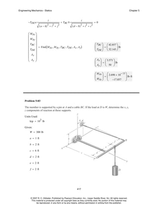 Engineering Mechanics - Statics

Chapter 5

i

−TDE a

2

2

( a − k) + i + j

2

+ TBC b

i
2

=0
2

2

( d − b) + i + c

⎛ MAx ⎞
⎜
⎟
⎜ MAy ⎟
⎜
⎟
⎜ TBC ⎟ = Find ( M , M , T , T , A , A )
Ax
Ay BC DE x y
⎜ TDE ⎟
⎜
⎟
⎜ Ax ⎟
⎜ Ay ⎟
⎝
⎠

⎛ TBC ⎞ ⎛ 42.857 ⎞
⎜
⎟=⎜
⎟ lb
⎝ TDE ⎠ ⎝ 32.143 ⎠
⎛ Ax ⎞ ⎛ 3.571 ⎞
⎜ ⎟=⎜
⎟ lb
⎝ Ay ⎠ ⎝ 50 ⎠
⎛ MAx ⎞ ⎛ 2.698 × 10− 13 ⎞
⎜
⎟=⎜
⎟ lb⋅ ft
⎝ MAy ⎠ ⎝ −17.857 ⎠

Problem 5-83
The member is supported by a pin at A and a cable BC. If the load at D is W, determine the x, y,
z components of reaction at these supports.
Units Used:
3

kip = 10 lb
Given:
W = 300 lb
a = 1 ft
b = 2 ft
c = 6 ft
d = 2 ft
e = 2 ft
f = 2 ft

417

© 2007 R. C. Hibbeler. Published by Pearson Education, Inc., Upper Saddle River, NJ. All rights reserved.
This material is protected under all copyright laws as they currently exist. No portion of this material may
be reproduced, in any form or by any means, without permission in writing from the publisher.

 