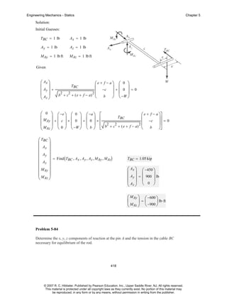 Engineering Mechanics - Statics

Chapter 5

Solution:
Initial Guesses:
TBC = 1 lb

Ax = 1 lb

Ay = 1 lb

Az = 1 lb

MAy = 1 lb ft

MAz = 1 lb ft

Given

⎛ Ax ⎞
⎜ ⎟
⎜ Ay ⎟ +
⎜A ⎟
⎝ z⎠

⎛e + f − a⎞ ⎛ 0 ⎞
⎜ −c ⎟ + ⎜ 0 ⎟ = 0
⎟ ⎜ ⎟
2
2
2⎜
b + c + ( e + f − a) ⎝
b
⎠ ⎝ −W ⎠
TBC

⎛ 0 ⎞ ⎛ −e ⎞ ⎛ 0 ⎞ ⎛ −a ⎞ ⎡
⎛ e + f − a ⎞⎤
⎜
⎟ ⎜ ⎟ ⎜ ⎟ ⎜ ⎟ ⎢
TBC
⎜ −c ⎟⎥ = 0
⎜ MAy ⎟ + ⎜ c ⎟ × ⎜ 0 ⎟ + ⎜ 0 ⎟ × ⎢
⎜
⎟⎥
⎜ MAz ⎟ ⎝ 0 ⎠ ⎝ −W ⎠ ⎝ b ⎠ ⎣ b2 + c2 + ( e + f − a) 2 ⎝ b ⎠⎦
⎝
⎠
⎛ TBC ⎞
⎜
⎟
⎜ Ax ⎟
⎜
⎟
⎜ Ay ⎟ = Find ( T , A , A , A , M , M )
BC x y z
Ay
Az
⎜ Az ⎟
⎜
⎟
⎜ MAy ⎟
⎜ MAz ⎟
⎝
⎠

TBC = 1.05 kip

⎛ Ax ⎞ ⎛ −450 ⎞
⎜ ⎟ ⎜
⎟
⎜ Ay ⎟ = ⎜ 900 ⎟ lb
⎜A ⎟ ⎝ 0 ⎠
⎝ z⎠
⎛ MAy ⎞ ⎛ −600 ⎞
⎜
⎟=⎜
⎟ lb⋅ ft
⎝ MAz ⎠ ⎝ −900 ⎠

Problem 5-84
Determine the x, y, z components of reaction at the pin A and the tension in the cable BC
necessary for equilibrium of the rod.

418

© 2007 R. C. Hibbeler. Published by Pearson Education, Inc., Upper Saddle River, NJ. All rights reserved.
This material is protected under all copyright laws as they currently exist. No portion of this material may
be reproduced, in any form or by any means, without permission in writing from the publisher.

 