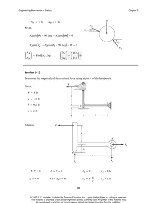 Engineering Mechanics - Statics

NA = 1 lb

Chapter 5

NB = 1 lb

Given
NB cos ( θ 1 − 90 deg) − NA cos ( θ 2 ) = 0
NA sin ( θ 2 ) − NB sin ( θ 1 − 90 deg) − W = 0

⎛ NA ⎞
⎜ ⎟ = Find ( NA , NB)
⎝ NB ⎠

⎛ NA ⎞ ⎛ 19.3 ⎞
⎜ ⎟=⎜
⎟ lb
⎝ NB ⎠ ⎝ 14.1 ⎠

Problem 5-12
Determine the magnitude of the resultant force acting at pin A of the handpunch.
Given:
F = 8 lb
a = 1.5 ft
b = 0.2 ft
c = 2 ft

Solution:

Σ F x = 0;
Σ M = 0;

Ax − F = 0

Ax = F

F a − Ay c = 0

Ay = F

Ax = 8 lb
a
c

Ay = 6 lb

347

© 2007 R. C. Hibbeler. Published by Pearson Education, Inc., Upper Saddle River, NJ. All rights reserved.
This material is protected under all copyright laws as they currently exist. No portion of this material may
be reproduced, in any form or by any means, without permission in writing from the publisher.

 