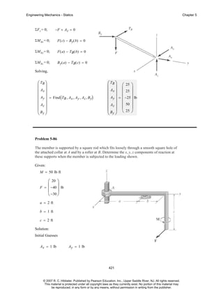 Engineering Mechanics - Statics

ΣF z = 0;

Chapter 5

−F + A z = 0

ΣMAx = 0;

F ( c) − By( b) = 0

ΣMAy = 0;

F ( a) − TB( b) = 0

ΣMAz = 0;

B y( a) − TB( c) = 0

Solving,

⎛ TB ⎞
⎜ ⎟
⎜ Ax ⎟
⎜ Ay ⎟ = Find ( T , A , A , A , B )
B x y z y
⎜ ⎟
⎜ Az ⎟
⎜B ⎟
⎝ y⎠

⎛ TB ⎞ ⎛ 25 ⎞
⎜ ⎟ ⎜
⎟
⎜ Ax ⎟ ⎜ 25 ⎟
⎜ Ay ⎟ = ⎜ −25 ⎟ lb
⎜ ⎟ ⎜
⎟
⎜ Az ⎟ ⎜ 50 ⎟
⎜ B ⎟ ⎝ 25 ⎠
⎝ y⎠

Problem 5-86
The member is supported by a square rod which fits loosely through a smooth square hole of
the attached collar at A and by a roller at B. Determine the x, y, z components of reaction at
these supports when the member is subjected to the loading shown.
Given:
M = 50 lb⋅ ft

⎛ 20 ⎞
⎜
⎟
F = −40 lb
⎜
⎟
⎝ −30 ⎠
a = 2 ft
b = 1 ft
c = 2 ft
Solution:
Initial Guesses
Ax = 1 lb

Ay = 1 lb

421

© 2007 R. C. Hibbeler. Published by Pearson Education, Inc., Upper Saddle River, NJ. All rights reserved.
This material is protected under all copyright laws as they currently exist. No portion of this material may
be reproduced, in any form or by any means, without permission in writing from the publisher.

 