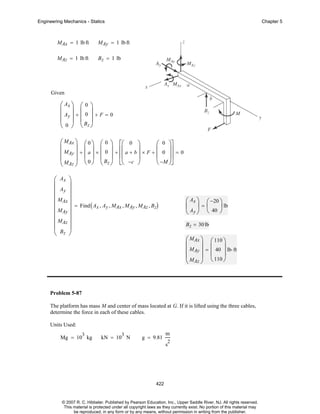 Engineering Mechanics - Statics

Chapter 5

MAx = 1 lb ft

MAy = 1 lb ft

MAz = 1 lb ft

B z = 1 lb

Given

⎛ Ax ⎞ ⎛ 0 ⎞
⎜ ⎟ ⎜ ⎟
⎜ Ay ⎟ + ⎜ 0 ⎟ + F = 0
⎜ 0 ⎟ ⎜ Bz ⎟
⎝ ⎠ ⎝ ⎠
⎛ MAx ⎞ ⎛ 0 ⎞ ⎛ 0 ⎞ ⎡⎛ 0 ⎞
⎛ 0 ⎞⎤
⎜
⎟ ⎜ ⎟ ⎜ ⎟ ⎢⎜
⎟ × F + ⎜ 0 ⎟⎥ = 0
⎜ MAy ⎟ + ⎜ a ⎟ × ⎜ 0 ⎟ + ⎢⎜ a + b ⎟
⎜ ⎟⎥
⎜ M ⎟ ⎝ 0 ⎠ ⎜ Bz ⎟ ⎣⎝ −c ⎠
⎝ −M ⎠⎦
⎝ ⎠
⎝ Az ⎠
⎛ Ax ⎞
⎜
⎟
⎜ Ay ⎟
⎜
⎟
⎜ MAx ⎟ = Find ( A , A , M , M , M , B )
x y
Ax
Ay
Az z
⎜ MAy ⎟
⎜
⎟
⎜ MAz ⎟
⎜ Bz ⎟
⎝
⎠

⎛ Ax ⎞ ⎛ −20 ⎞
⎜ ⎟=⎜
⎟ lb
⎝ Ay ⎠ ⎝ 40 ⎠
B z = 30 lb

⎛ MAx ⎞ ⎛ 110 ⎞
⎜
⎟ ⎜
⎟
⎜ MAy ⎟ = ⎜ 40 ⎟ lb⋅ ft
⎜ M ⎟ ⎝ 110 ⎠
⎝ Az ⎠

Problem 5-87
The platform has mass M and center of mass located at G. If it is lifted using the three cables,
determine the force in each of these cables.
Units Used:
3

Mg = 10 kg

3

kN = 10 N

g = 9.81

m
2

s

422

© 2007 R. C. Hibbeler. Published by Pearson Education, Inc., Upper Saddle River, NJ. All rights reserved.
This material is protected under all copyright laws as they currently exist. No portion of this material may
be reproduced, in any form or by any means, without permission in writing from the publisher.

 