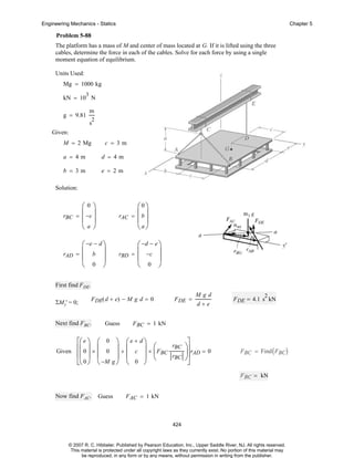 Engineering Mechanics - Statics

Chapter 5

Problem 5-88
The platform has a mass of M and center of mass located at G. If it is lifted using the three
cables, determine the force in each of the cables. Solve for each force by using a single
moment equation of equilibrium.
Units Used:
Mg = 1000 kg
3

kN = 10 N
g = 9.81

m
2

s
Given:
M = 2 Mg

c = 3m

a = 4m

d = 4m

b = 3m

e = 2m

Solution:

rBC

⎛0⎞
= ⎜ −c ⎟
⎜ ⎟
⎝a⎠

rAC

rAD

⎛ −e − d ⎞
= ⎜ b ⎟
⎜
⎟
⎝ 0 ⎠

⎛0⎞
= ⎜b⎟
⎜ ⎟
⎝a⎠

rBD

⎛ −d − e ⎞
= ⎜ −c ⎟
⎜
⎟
⎝ 0 ⎠

First find FDE.
ΣMy' = 0;

F DE( d + e) − M g d = 0

Next find FBC.

Guess

⎡⎛ e ⎞ ⎛ 0
Given ⎢⎜ 0 ⎟ × ⎜ 0
⎢⎜ ⎟ ⎜
⎣⎝ 0 ⎠ ⎝ −M

F DE =

Mgd
d+e

2

F DE = 4.1 s kN

F BC = 1 kN

⎞ ⎛e + d⎞
rBC
⎟ + ⎜ c ⎟ × ⎛F
⎜ BC
⎟ ⎜
⎟ ⎝
rBC
g⎠ ⎝ 0 ⎠

⎤
⎞⎥
⎟⎥ rAD = 0
⎠
⎦

F BC = Find ( FBC )

F BC = kN
Now find FAC.

Guess

F AC = 1 kN

424

© 2007 R. C. Hibbeler. Published by Pearson Education, Inc., Upper Saddle River, NJ. All rights reserved.
This material is protected under all copyright laws as they currently exist. No portion of this material may
be reproduced, in any form or by any means, without permission in writing from the publisher.

 