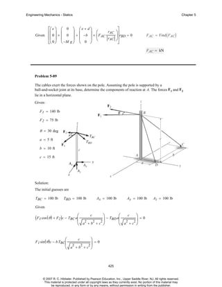 Engineering Mechanics - Statics

⎡⎛ e ⎞ ⎛ 0
Given ⎢⎜ 0 ⎟ × ⎜ 0
⎢⎜ ⎟ ⎜
⎣⎝ 0 ⎠ ⎝ −M

Chapter 5

⎞ ⎛e + d⎞
rAC
⎟ + ⎜ −b ⎟ × ⎛ F
⎜ AC
⎟ ⎜
⎟ ⎝
rAC
g⎠ ⎝ 0 ⎠

⎤
⎞⎥
⎟⎥ rBD = 0
⎠
⎦

F AC = Find ( FAC )

F AC = kN

Problem 5-89
The cables exert the forces shown on the pole. Assuming the pole is supported by a
ball-and-socket joint at its base, determine the components of reaction at A. The forces F 1 and F2
lie in a horizontal plane.
Given:
F 1 = 140 lb
F 2 = 75 lb

θ = 30 deg
a = 5 ft
b = 10 ft
c = 15 ft

Solution:
The initial guesses are
TBC = 100 lb

TBD = 100 lb

Ax = 100 lb

Ay = 100 lb

Az = 100 lb

Given
c
⎞
⎞
⎛
⎟ − TBD a⎜ 2 2 ⎟ = 0
2
2
2
⎝ a +b +c ⎠
⎝ a +c ⎠

(F1 cos (θ ) + F2)c − TBC a⎛
⎜

c

⎞=0
⎝ a +b +c ⎠

F 1 sin ( θ ) c − b TBC ⎛
⎜

c

2

2

2⎟

425

© 2007 R. C. Hibbeler. Published by Pearson Education, Inc., Upper Saddle River, NJ. All rights reserved.
This material is protected under all copyright laws as they currently exist. No portion of this material may
be reproduced, in any form or by any means, without permission in writing from the publisher.

 