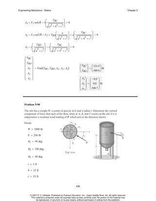 Engineering Mechanics - Statics

⎛

Chapter 5

⎞
⎟=0
2
2
2
a +b +c ⎠
⎝

Ax + F 1 sin ( θ ) − b⎜

TBC

TBC
⎞
⎞ + a⎛
⎜ 2 2 2⎟ = 0
⎟
2
2
⎝ a +c ⎠ ⎝ a +b +c ⎠

⎛

Ay − F 1 cos ( θ ) − F 2 + TBD⎜

a

TBC
⎛ TBD ⎞ ⎛
⎞
− c⎜
⎟
⎟=0
2
2
2
2
2
⎝ a +c ⎠ ⎝ a +b +c ⎠

Az − c⎜

⎛ TBC ⎞
⎜
⎟
⎜ TBD ⎟
⎜ Ax ⎟ = Find ( T , T , A , A , A )
BC BD x y z
⎜
⎟
⎜ Ay ⎟
⎜ A ⎟
⎝ z ⎠

⎛ TBC ⎞ ⎛ 131.0 ⎞
⎜
⎟=⎜
⎟ lb
⎝ TBD ⎠ ⎝ 509.9 ⎠
⎛ Ax ⎞ ⎛ −0.0 ⎞
⎜ ⎟ ⎜
⎟
⎜ Ay ⎟ = ⎜ 0.0 ⎟ lb
⎜ A ⎟ ⎝ 588.7 ⎠
⎝ z⎠

Problem 5-90
The silo has a weight W, a center of gravity at G and a radius r. Determine the vertical
component of force that each of the three struts at A, B, and C exerts on the silo if it is
subjected to a resultant wind loading of F which acts in the direction shown.
Given:
W = 3500 lb
F = 250 lb

θ 1 = 30 deg
θ 2 = 120 deg
θ 3 = 30 deg
r = 5 ft
b = 12 ft
c = 15 ft

426

© 2007 R. C. Hibbeler. Published by Pearson Education, Inc., Upper Saddle River, NJ. All rights reserved.
This material is protected under all copyright laws as they currently exist. No portion of this material may
be reproduced, in any form or by any means, without permission in writing from the publisher.

 
