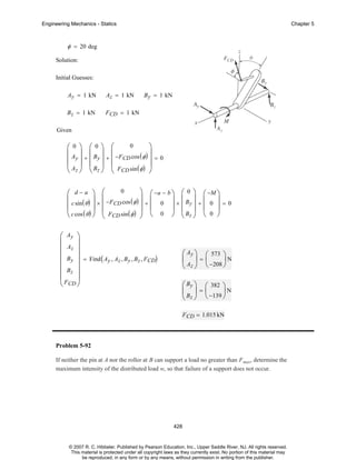 Engineering Mechanics - Statics

Chapter 5

φ = 20 deg
Solution:
Initial Guesses:
Ay = 1 kN

Az = 1 kN

B z = 1 kN

B y = 1 kN

F CD = 1 kN

Given
0
⎞
⎛0 ⎞ ⎛0⎞ ⎛
⎜ ⎟ ⎜ ⎟ ⎜
⎟
⎜ Ay ⎟ + ⎜ By ⎟ + ⎜ −FCD cos ( φ ) ⎟ = 0
⎜ Az ⎟ ⎜ Bz ⎟ ⎜ F sin ( φ ) ⎟
⎝ ⎠ ⎝ ⎠ ⎝ CD
⎠
0
⎞ ⎛ −a − b ⎞ ⎛ 0 ⎞ ⎛ −M ⎞
⎛ d−a ⎞ ⎛
⎜
⎜ c sin ( θ ) ⎟ × −FCD cos ( φ ) ⎟ + ⎜ 0 ⎟ × ⎜ By ⎟ + ⎜ 0 ⎟ = 0
⎟ ⎜
⎜
⎟ ⎜
⎟ ⎜ ⎟ ⎜ ⎟
⎜ F sin ( φ ) ⎟ ⎝ 0 ⎠ ⎜ Bz ⎟ ⎝ 0 ⎠
⎝ c cos ( θ ) ⎠ ⎝ CD
⎝ ⎠
⎠

⎛ Ay ⎞
⎜
⎟
Az ⎟
⎜
⎜ By ⎟ = Find ( A , A , B , B , F )
y z y z CD
⎜
⎟
⎜ Bz ⎟
⎜F ⎟
⎝ CD ⎠

⎛ Ay ⎞ ⎛ 573 ⎞
⎜ ⎟=⎜
⎟N
⎝ Az ⎠ ⎝ −208 ⎠
⎛ By ⎞ ⎛ 382 ⎞
⎜ ⎟=⎜
⎟N
⎝ Bz ⎠ ⎝ −139 ⎠
F CD = 1.015 kN

Problem 5-92
If neither the pin at A nor the roller at B can support a load no greater than F max, determine the
maximum intensity of the distributed load w, so that failure of a support does not occur.

428

© 2007 R. C. Hibbeler. Published by Pearson Education, Inc., Upper Saddle River, NJ. All rights reserved.
This material is protected under all copyright laws as they currently exist. No portion of this material may
be reproduced, in any form or by any means, without permission in writing from the publisher.

 