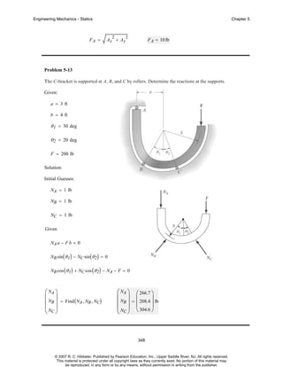 Engineering Mechanics - Statics

FA =

Chapter 5

2

Ax + Ay

2

F A = 10 lb

Problem 5-13
The C-bracket is supported at A, B, and C by rollers. Determine the reactions at the supports.
Given:
a = 3 ft
b = 4 ft

θ 1 = 30 deg
θ 2 = 20 deg
F = 200 lb
Solution:
Initial Guesses:
NA = 1 lb
NB = 1 lb
NC = 1 lb
Given
NA a − F b = 0
NB sin ( θ 1 ) − NC sin ( θ 2 ) = 0
NB cos ( θ 1 ) + NC cos ( θ 2 ) − NA − F = 0

⎛ NA ⎞
⎜ ⎟
⎜ NB ⎟ = Find ( NA , NB , NC)
⎜N ⎟
⎝ C⎠

⎛ NA ⎞ ⎛ 266.7 ⎞
⎜ ⎟ ⎜
⎟
⎜ NB ⎟ = ⎜ 208.4 ⎟ lb
⎜ N ⎟ ⎝ 304.6 ⎠
⎝ C⎠

348

© 2007 R. C. Hibbeler. Published by Pearson Education, Inc., Upper Saddle River, NJ. All rights reserved.
This material is protected under all copyright laws as they currently exist. No portion of this material may
be reproduced, in any form or by any means, without permission in writing from the publisher.

 