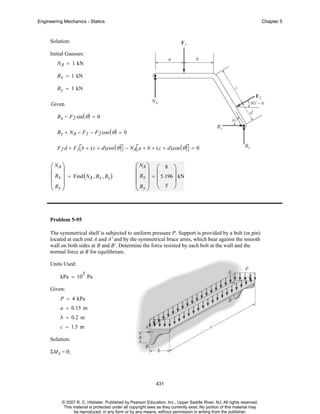 Engineering Mechanics - Statics

Chapter 5

Solution:
Initial Guesses:
NA = 1 kN
B x = 1 kN
B y = 1 kN
Given
B x − F2 sin ( θ ) = 0
B y + NA − F 1 − F 2 cos ( θ ) = 0
F 2 d + F1 ⎡b + ( c + d)cos ( θ )⎤ − NA⎡a + b + ( c + d)cos ( θ )⎤ = 0
⎣
⎦
⎣
⎦

⎛ NA ⎞
⎜ ⎟
⎜ Bx ⎟ = Find ( NA , Bx , By)
⎜B ⎟
⎝ y⎠

⎛ NA ⎞ ⎛ 8 ⎞
⎜ ⎟ ⎜
⎟
⎜ Bx ⎟ = ⎜ 5.196 ⎟ kN
⎜B ⎟ ⎝ 5 ⎠
⎝ y⎠

Problem 5-95
The symmetrical shelf is subjected to uniform pressure P. Support is provided by a bolt (or pin)
located at each end A and A' and by the symmetrical brace arms, which bear against the smooth
wall on both sides at B and B'. Determine the force resisted by each bolt at the wall and the
normal force at B for equilibrium.
Units Used:
3

kPa = 10 Pa
Given:
P = 4 kPa
a = 0.15 m
b = 0.2 m
c = 1.5 m
Solution:
ΣMA = 0;

431

© 2007 R. C. Hibbeler. Published by Pearson Education, Inc., Upper Saddle River, NJ. All rights reserved.
This material is protected under all copyright laws as they currently exist. No portion of this material may
be reproduced, in any form or by any means, without permission in writing from the publisher.

 
