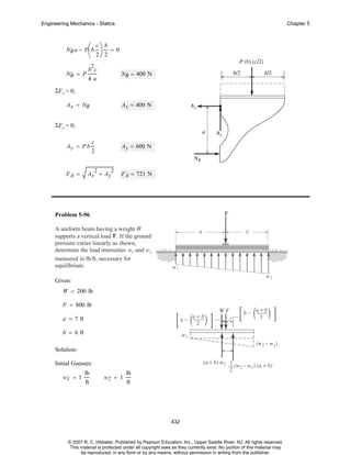 Engineering Mechanics - Statics

NB a − P ⎛ b
⎜

Chapter 5

c⎞ b

⎟ =0
⎝ 2⎠ 2
2

NB = P

b c

NB = 400 N

4a

ΣF x = 0;
Ax = NB

Ax = 400 N

ΣF y = 0;
Ay = P b

FA =

c

Ay = 600 N

2
2

Ax + Ay

2

F A = 721 N

Problem 5-96
A uniform beam having a weight W
supports a vertical load F . If the ground
pressure varies linearly as shown,
determine the load intensities w1 and w2
measured in lb/ft, necessary for
equilibrium.
Given:
W = 200 lb
F = 800 lb
a = 7 ft
b = 6 ft
Solution:
Initial Guesses:
w1 = 1

lb
ft

w2 = 1

lb
ft

432

© 2007 R. C. Hibbeler. Published by Pearson Education, Inc., Upper Saddle River, NJ. All rights reserved.
This material is protected under all copyright laws as they currently exist. No portion of this material may
be reproduced, in any form or by any means, without permission in writing from the publisher.

 