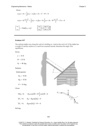 Engineering Mechanics - Statics

Chapter 5

Given
1

w1 ( a + b) +

w1 ( a + b)

2

(w2 − w1)( a + b) − F − W = 0

a+b
2

+

(w2 − w1)( a + b) 3 ( a + b) − W
2
1

⎛ w1 ⎞
⎜ ⎟ = Find ( w1 , w2)
⎝ w2 ⎠

2

a+b
2

− Fa = 0

⎛ w1 ⎞ ⎛ 62.7 ⎞ lb
⎜ ⎟=⎜
⎟
⎝ w2 ⎠ ⎝ 91.1 ⎠ ft

Problem 5-97
The uniform ladder rests along the wall of a building at A and on the roof at B. If the ladder has
a weight W and the surfaces at A and B are assumed smooth, determine the angle θ for
equilibrium.
Given:
a = 18 ft
W = 25 lb

θ 1 = 40 deg
Solution:
Initial guesses:
R A = 10 lb
R B = 10 lb

θ = 10 deg
Given
ΣMB = 0;

−R A a sin ( θ ) + W

ΣF x = 0;

R A − RB sin ( θ 1 ) = 0

ΣF y = 0;

R B cos ( θ 1 ) − W = 0

a
2

cos ( θ ) = 0

Solving,

433

© 2007 R. C. Hibbeler. Published by Pearson Education, Inc., Upper Saddle River, NJ. All rights reserved.
This material is protected under all copyright laws as they currently exist. No portion of this material may
be reproduced, in any form or by any means, without permission in writing from the publisher.

 