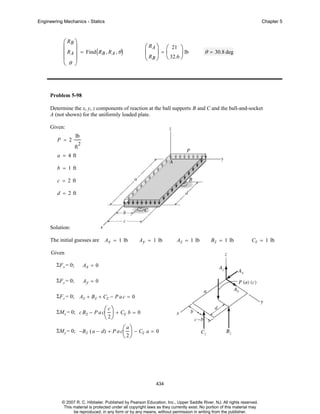 Engineering Mechanics - Statics

Chapter 5

⎛ RB ⎞
⎜ ⎟
⎜ RA ⎟ = Find ( RB , RA , θ )
⎜ ⎟
⎝θ ⎠

⎛ RA ⎞ ⎛ 21 ⎞
⎜ ⎟=⎜
⎟ lb
⎝ RB ⎠ ⎝ 32.6 ⎠

θ = 30.8 deg

Problem 5-98
Determine the x, y, z components of reaction at the ball supports B and C and the ball-and-socket
A (not shown) for the uniformly loaded plate.
Given:
P = 2

lb
ft

2

a = 4 ft
b = 1 ft
c = 2 ft
d = 2 ft

Solution:
The initial guesses are

Ax = 1 lb

Ay = 1 lb

Az = 1 lb

B z = 1 lb

Cz = 1 lb

Given
ΣF x = 0;

Ax = 0

ΣF y = 0;

Ay = 0

ΣF z = 0; Az + Bz + Cz − P a c = 0
c⎞
⎟ + Cz b = 0
⎝ 2⎠

ΣMx = 0; c B z − P a c⎛
⎜

a⎞
⎟ − Cz a = 0
⎝ 2⎠

ΣMy = 0; −B z ( a − d) + P a c⎛
⎜

434

© 2007 R. C. Hibbeler. Published by Pearson Education, Inc., Upper Saddle River, NJ. All rights reserved.
This material is protected under all copyright laws as they currently exist. No portion of this material may
be reproduced, in any form or by any means, without permission in writing from the publisher.

 