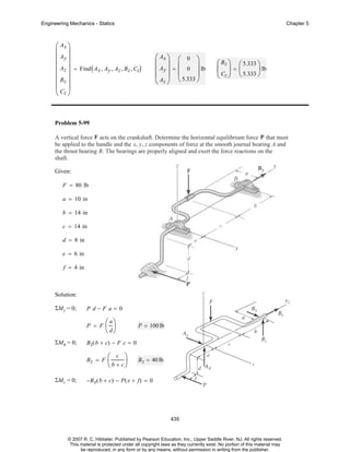 Engineering Mechanics - Statics

Chapter 5

⎛ Ax ⎞
⎜ ⎟
⎜ Ay ⎟
⎜ Az ⎟ = Find ( A , A , A , B , C )
x y z z z
⎜ ⎟
⎜ Bz ⎟
⎜C ⎟
⎝ z⎠

⎛ Ax ⎞ ⎛ 0 ⎞
⎜ ⎟ ⎜
⎟
⎜ Ay ⎟ = ⎜ 0 ⎟ lb
⎜ A ⎟ ⎝ 5.333 ⎠
⎝ z⎠

⎛ Bz ⎞ ⎛ 5.333 ⎞
⎜ ⎟=⎜
⎟ lb
Cz ⎠ ⎝ 5.333 ⎠
⎝

Problem 5-99
A vertical force F acts on the crankshaft. Determine the horizontal equilibrium force P that must
be applied to the handle and the x, y, z components of force at the smooth journal bearing A and
the thrust bearing B. The bearings are properly aligned and exert the force reactions on the
shaft.
Given:
F = 80 lb
a = 10 in
b = 14 in
c = 14 in
d = 8 in
e = 6 in
f = 4 in

Solution:
ΣMy = 0;

P d−F a= 0
P = F

ΣMx = 0;

P = 100 lb

B z( b + c) − F c = 0
Bz = F

ΣMz = 0;

⎛ a⎞
⎜ ⎟
⎝ d⎠
⎛ c ⎞
⎜
⎟
⎝ b + c⎠

B z = 40 lb

−B x( b + c) − P ( e + f) = 0

435

© 2007 R. C. Hibbeler. Published by Pearson Education, Inc., Upper Saddle River, NJ. All rights reserved.
This material is protected under all copyright laws as they currently exist. No portion of this material may
be reproduced, in any form or by any means, without permission in writing from the publisher.

 