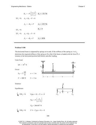 Engineering Mechanics - Statics

B x = −P
ΣF x = 0;

⎛ e + f ⎞ B = −35.7 lb
⎜
⎟ x
⎝ b + c⎠

Ax + Bx − P = 0
Ax = −Bx + P

Ax = 135.7 lb
By = 0

ΣF y = 0;
ΣF z = 0;

Chapter 5

Az + Bz − F = 0
Az = −B z + F

Az = 40 lb

Problem 5-100
The horizontal beam is supported by springs at its ends. If the stiffness of the spring at A is kA ,
determine the required stiffness of the spring at B so that if the beam is loaded with the force F , it
remains in the horizontal position both before and after loading.
Units Used:
3

kN = 10 N
Given:
kA = 5

kN
m

F = 800 N

a = 1m
b = 2m

Solution:
Equilibrium:
ΣMA = 0;

F B ( a + b) − F a = 0
FB = F

⎛ a ⎞
⎜
⎟
⎝ a + b⎠

F B = 266.667 N
ΣMB = 0;

F b − FA( a + b) = 0
436

© 2007 R. C. Hibbeler. Published by Pearson Education, Inc., Upper Saddle River, NJ. All rights reserved.
This material is protected under all copyright laws as they currently exist. No portion of this material may
be reproduced, in any form or by any means, without permission in writing from the publisher.

 