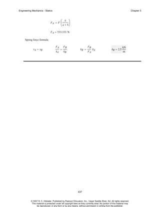 Engineering Mechanics - Statics

Chapter 5

FA = F

⎛ b ⎞
⎜
⎟
⎝ a + b⎠

F A = 533.333 N
Spring force formula:
xA = xB

FA
kA

=

FB
kB

kB =

FB
FA

kA

kB = 2.5

kN
m

437

© 2007 R. C. Hibbeler. Published by Pearson Education, Inc., Upper Saddle River, NJ. All rights reserved.
This material is protected under all copyright laws as they currently exist. No portion of this material may
be reproduced, in any form or by any means, without permission in writing from the publisher.

 