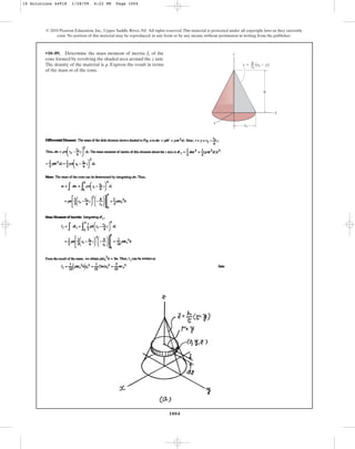 1004
© 2010 Pearson Education, Inc., Upper Saddle River, NJ. All rights reserved.This material is protected under all copyright laws as they currently
exist. No portion of this material may be reproduced, in any form or by any means, without permission in writing from the publisher.
•10–89. Determine the mass moment of inertia of the
cone formed by revolving the shaded area around the axis.
The density of the material is . Express the result in terms
of the mass of the cone.
m
r
z
Iz z
z ⫽ (r0 ⫺ y)
h
––
y
h
x
r0
r0
10 Solutions 44918 1/28/09 4:22 PM Page 1004
 