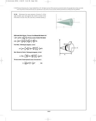 1005
© 2010 Pearson Education, Inc., Upper Saddle River, NJ. All rights reserved.This material is protected under all copyright laws as they currently
exist. No portion of this material may be reproduced, in any form or by any means, without permission in writing from the publisher.
10–90. Determine the mass moment of inertia of the
right circular cone and express the result in terms of the
total mass m of the cone.The cone has a constant density .
r
Ix
h
y
x
r
r
–
h
x
y ⫽
10 Solutions 44918 1/28/09 4:22 PM Page 1005
 