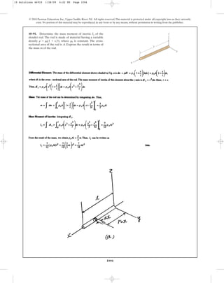 1006
© 2010 Pearson Education, Inc., Upper Saddle River, NJ. All rights reserved.This material is protected under all copyright laws as they currently
exist. No portion of this material may be reproduced, in any form or by any means, without permission in writing from the publisher.
10–91. Determine the mass moment of inertia of the
slender rod. The rod is made of material having a variable
density , where is constant. The cross-
sectional area of the rod is . Express the result in terms of
the mass m of the rod.
A
r0
r = r0(1 + xl)
Iy
x
y
l
z
10 Solutions 44918 1/28/09 4:22 PM Page 1006
 