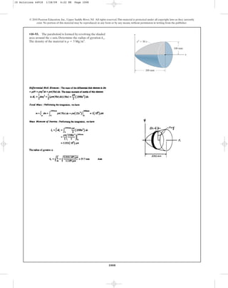 1008
© 2010 Pearson Education, Inc., Upper Saddle River, NJ. All rights reserved.This material is protected under all copyright laws as they currently
exist. No portion of this material may be reproduced, in any form or by any means, without permission in writing from the publisher.
•10–93. The paraboloid is formed by revolving the shaded
area around the x axis. Determine the radius of gyration .
The density of the material is .
r = 5 Mgm3
kx
y
x
100 mm
y2
⫽ 50 x
200 mm
10 Solutions 44918 1/28/09 4:22 PM Page 1008
 