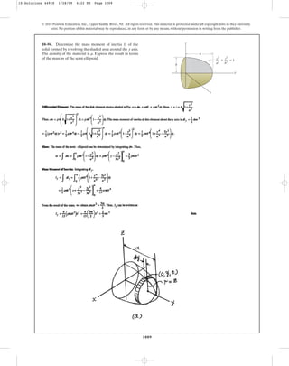1009
© 2010 Pearson Education, Inc., Upper Saddle River, NJ. All rights reserved.This material is protected under all copyright laws as they currently
exist. No portion of this material may be reproduced, in any form or by any means, without permission in writing from the publisher.
10–94. Determine the mass moment of inertia of the
solid formed by revolving the shaded area around the axis.
The density of the material is . Express the result in terms
of the mass of the semi-ellipsoid.
m
r
y
Iy
y
a
b
z
x
⫹ ⫽ 1
y
2
––
a
2
z
2
––
b
2
10 Solutions 44918 1/28/09 4:22 PM Page 1009
 