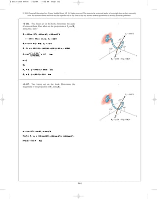 101
© 2010 Pearson Education, Inc., Upper Saddle River, NJ. All rights reserved.This material is protected under all copyright laws as they currently
exist. No portion of this material may be reproduced, in any form or by any means, without permission in writing from the publisher.
*2–116. Two forces act on the hook. Determine the angle
between them.Also, what are the projections of F1 and F2
along the y axis?
u
x
z
y
45⬚
60⬚
120⬚
F1 ⫽ 600 N
F2 ⫽ {120i + 90j – 80k}N
u
•2–117. Two forces act on the hook. Determine the
magnitude of the projection of F2 along F1.
x
z
y
45⬚
60⬚
120⬚
F1 ⫽ 600 N
F2 ⫽ {120i + 90j – 80k}N
u
2 Solutions 44918 1/21/09 12:02 PM Page 101
 