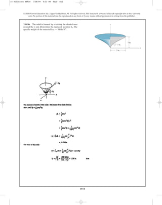 1011
© 2010 Pearson Education, Inc., Upper Saddle River, NJ. All rights reserved.This material is protected under all copyright laws as they currently
exist. No portion of this material may be reproduced, in any form or by any means, without permission in writing from the publisher.
*10–96. The solid is formed by revolving the shaded area
around the y axis. Determine the radius of gyration The
specific weight of the material is g = 380 lbft3
.
ky.
y3
⫽ 9x
3 in.
x
3 in.
y
10 Solutions 44918 1/28/09 4:22 PM Page 1011
 
